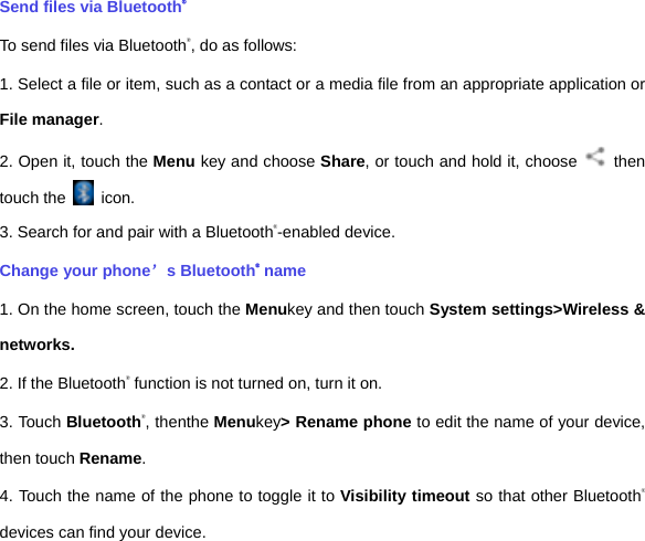 Send files via Bluetooth® To send files via Bluetooth®, do as follows: 1. Select a file or item, such as a contact or a media file from an appropriate application or File manager. 2. Open it, touch the Menu key and choose Share, or touch and hold it, choose   then touch the   icon. 3. Search for and pair with a Bluetooth®-enabled device.   Change your phone’s Bluetooth® name 1. On the home screen, touch the Menukey and then touch System settings&gt;Wireless &amp; networks. 2. If the Bluetooth® function is not turned on, turn it on. 3. Touch Bluetooth®, thenthe Menukey&gt; Rename phone to edit the name of your device, then touch Rename.   4. Touch the name of the phone to toggle it to Visibility timeout so that other Bluetooth® devices can find your device.   