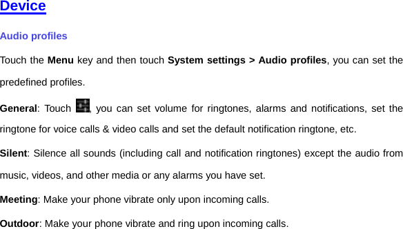     Device Audio profiles Touch the Menu key and then touch System settings &gt; Audio profiles, you can set the predefined profiles. General: Touch  , you can set volume for ringtones, alarms and notifications, set the ringtone for voice calls &amp; video calls and set the default notification ringtone, etc.   Silent: Silence all sounds (including call and notification ringtones) except the audio from music, videos, and other media or any alarms you have set. Meeting: Make your phone vibrate only upon incoming calls. Outdoor: Make your phone vibrate and ring upon incoming calls.     