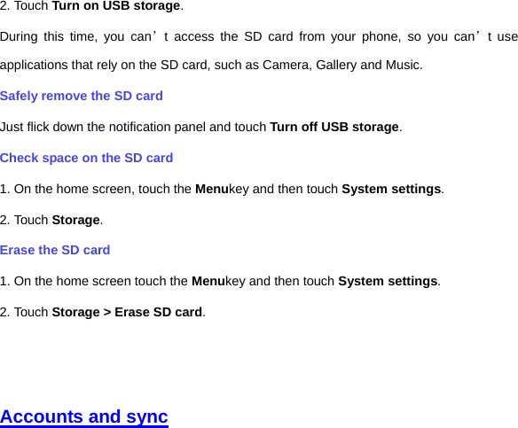 2. Touch Turn on USB storage. During this time, you can’t access the SD card from your phone, so you can’t use applications that rely on the SD card, such as Camera, Gallery and Music. Safely remove the SD card Just flick down the notification panel and touch Turn off USB storage. Check space on the SD card 1. On the home screen, touch the Menukey and then touch System settings. 2. Touch Storage. Erase the SD card 1. On the home screen touch the Menukey and then touch System settings. 2. Touch Storage &gt; Erase SD card.     Accounts and sync 