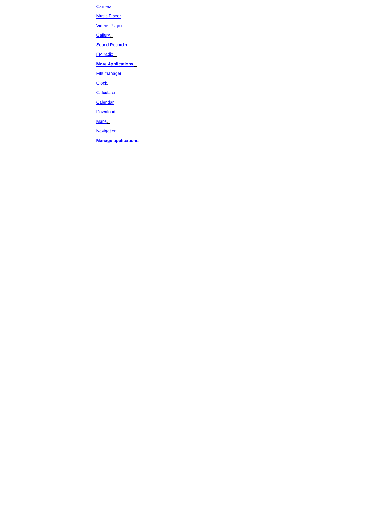 Camera.   Music Player Videos Player Gallery.   Sound Recorder FM radio.   More Applications.   File manager Clock.   Calculator Calendar Downloads.   Maps.   Navigation.   Manage applications.   