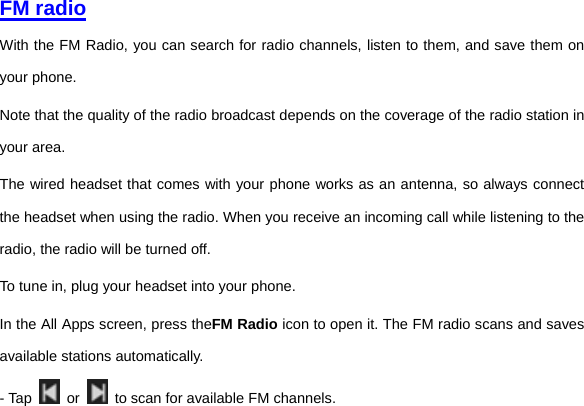     FM radio With the FM Radio, you can search for radio channels, listen to them, and save them on your phone. Note that the quality of the radio broadcast depends on the coverage of the radio station in your area.   The wired headset that comes with your phone works as an antenna, so always connect the headset when using the radio. When you receive an incoming call while listening to the radio, the radio will be turned off. To tune in, plug your headset into your phone. In the All Apps screen, press theFM Radio icon to open it. The FM radio scans and saves available stations automatically. - Tap   or    to scan for available FM channels. 