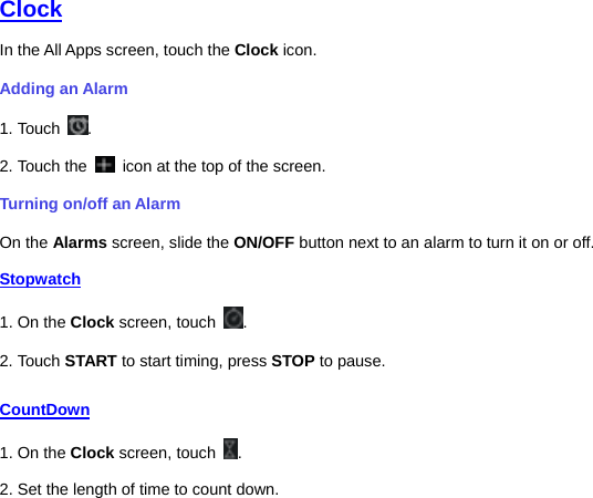   Clock In the All Apps screen, touch the Clock icon.   Adding an Alarm 1. Touch  . 2. Touch the    icon at the top of the screen. Turning on/off an Alarm On the Alarms screen, slide the ON/OFF button next to an alarm to turn it on or off. Stopwatch 1. On the Clock screen, touch  . 2. Touch START to start timing, press STOP to pause. CountDown 1. On the Clock screen, touch  . 2. Set the length of time to count down. 