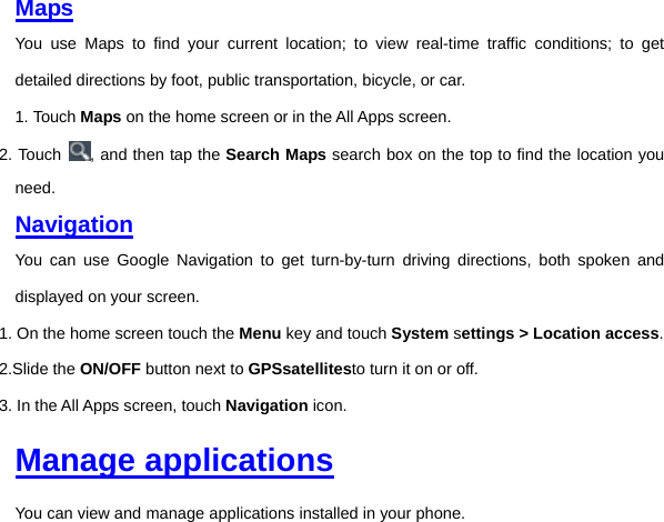 Maps You use Maps to find your current location; to view real-time traffic conditions; to get detailed directions by foot, public transportation, bicycle, or car. 1. Touch Maps on the home screen or in the All Apps screen. 2. Touch  , and then tap the Search Maps search box on the top to find the location you need. Navigation You can use Google Navigation to get turn-by-turn driving directions, both spoken and displayed on your screen. 1. On the home screen touch the Menu key and touch System settings &gt; Location access. 2.Slide the ON/OFF button next to GPSsatellitesto turn it on or off. 3. In the All Apps screen, touch Navigation icon.     Manage applications You can view and manage applications installed in your phone.   