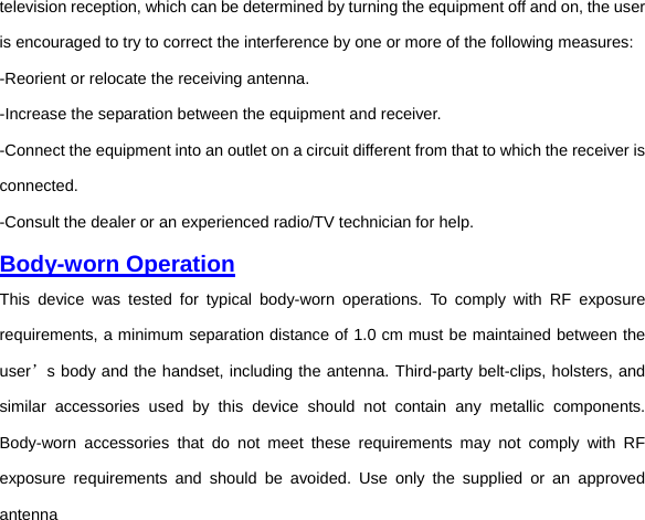 television reception, which can be determined by turning the equipment off and on, the user is encouraged to try to correct the interference by one or more of the following measures: -Reorient or relocate the receiving antenna. -Increase the separation between the equipment and receiver. -Connect the equipment into an outlet on a circuit different from that to which the receiver is connected. -Consult the dealer or an experienced radio/TV technician for help. Body-worn Operation This device was tested for typical body-worn operations. To comply with RF exposure requirements, a minimum separation distance of 1.0 cm must be maintained between the user’s body and the handset, including the antenna. Third-party belt-clips, holsters, and similar accessories used by this device should not contain any metallic components. Body-worn accessories that do not meet these requirements may not comply with RF exposure requirements and should be avoided. Use only the supplied or an approved antenna 