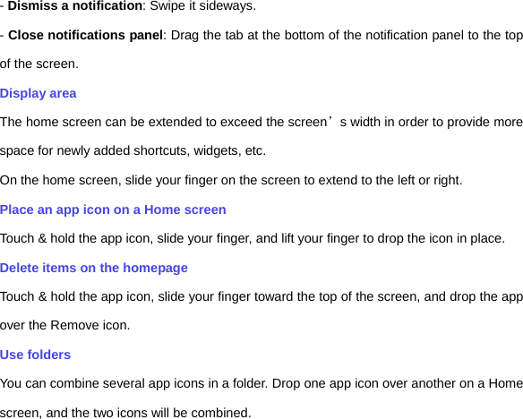 - Dismiss a notification: Swipe it sideways. - Close notifications panel: Drag the tab at the bottom of the notification panel to the top of the screen. Display area The home screen can be extended to exceed the screen’s width in order to provide more space for newly added shortcuts, widgets, etc. On the home screen, slide your finger on the screen to extend to the left or right. Place an app icon on a Home screen Touch &amp; hold the app icon, slide your finger, and lift your finger to drop the icon in place. Delete items on the homepage Touch &amp; hold the app icon, slide your finger toward the top of the screen, and drop the app over the Remove icon.   Use folders   You can combine several app icons in a folder. Drop one app icon over another on a Home screen, and the two icons will be combined. 