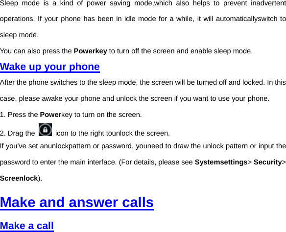 Sleep mode is a kind of power saving mode,which also helps to prevent inadvertent operations. If your phone has been in idle mode for a while, it will automaticallyswitch to sleep mode.   You can also press the Powerkey to turn off the screen and enable sleep mode.   Wake up your phone After the phone switches to the sleep mode, the screen will be turned off and locked. In this case, please awake your phone and unlock the screen if you want to use your phone. 1. Press the Powerkey to turn on the screen.     2. Drag the    icon to the right tounlock the screen.   If you&apos;ve set anunlockpattern or password, youneed to draw the unlock pattern or input the password to enter the main interface. (For details, please see Systemsettings&gt; Security&gt; Screenlock).   Make and answer calls Make a call 