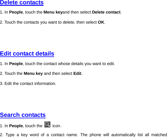 Delete contacts 1. In People, touch the Menu keyand then select Delete contact. 2. Touch the contacts you want to delete, then select OK.     Edit contact details 1. In People, touch the contact whose details you want to edit.   2. Touch the Menu key and then select Edit. 3. Edit the contact information.     Search contacts 1. In People, touch the   icon. 2. Type a key word of a contact name. The phone will automatically list all matched 