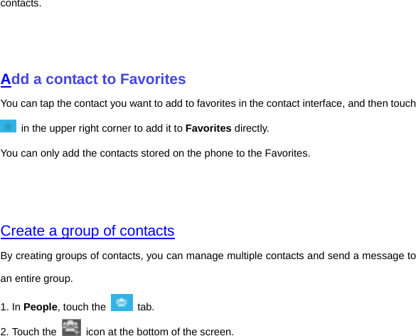 contacts.       Add a contact to Favorites You can tap the contact you want to add to favorites in the contact interface, and then touch   in the upper right corner to add it to Favorites directly. You can only add the contacts stored on the phone to the Favorites.     Create a group of contacts By creating groups of contacts, you can manage multiple contacts and send a message to an entire group. 1. In People, touch the   tab.  2. Touch the    icon at the bottom of the screen. 