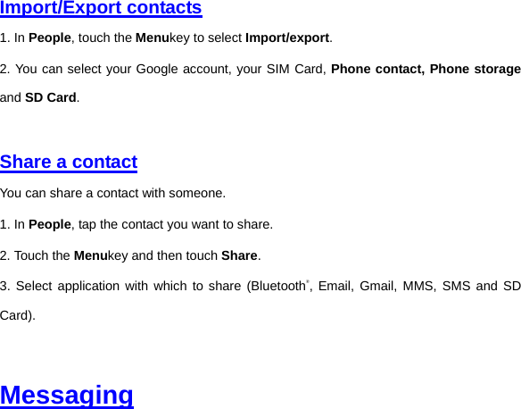 Import/Export contacts 1. In People, touch the Menukey to select Import/export. 2. You can select your Google account, your SIM Card, Phone contact, Phone storage and SD Card.     Share a contact You can share a contact with someone. 1. In People, tap the contact you want to share. 2. Touch the Menukey and then touch Share. 3. Select application with which to share (Bluetooth®, Email, Gmail, MMS, SMS and SD Card).   Messaging 