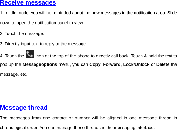     Receive messages  1. In idle mode, you will be reminded about the new messages in the notification area. Slide down to open the notification panel to view. 2. Touch the message. 3. Directly input text to reply to the message. 4. Touch the    icon at the top of the phone to directly call back. Touch &amp; hold the text to pop up the Messageoptions menu, you can Copy, Forward, Lock/Unlock or Delete the message, etc.         Message thread The messages from one contact or number will be aligned in one message thread in chronological order. You can manage these threads in the messaging interface.   