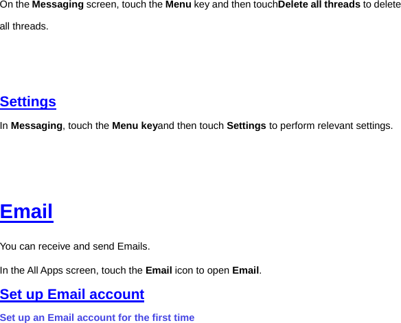 On the Messaging screen, touch the Menu key and then touchDelete all threads to delete all threads.         Settings In Messaging, touch the Menu keyand then touch Settings to perform relevant settings.         Email You can receive and send Emails. In the All Apps screen, touch the Email icon to open Email.   Set up Email account Set up an Email account for the first time 