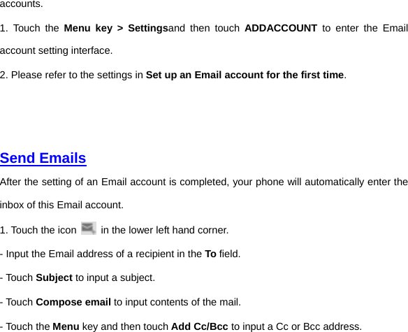 accounts.   1. Touch the Menu key &gt; Settingsand then touch ADDACCOUNT to enter the Email account setting interface.   2. Please refer to the settings in Set up an Email account for the first time.     Send Emails  After the setting of an Email account is completed, your phone will automatically enter the inbox of this Email account.   1. Touch the icon    in the lower left hand corner.     - Input the Email address of a recipient in the To field.     - Touch Subject to input a subject.   - Touch Compose email to input contents of the mail.   - Touch the Menu key and then touch Add Cc/Bcc to input a Cc or Bcc address.     