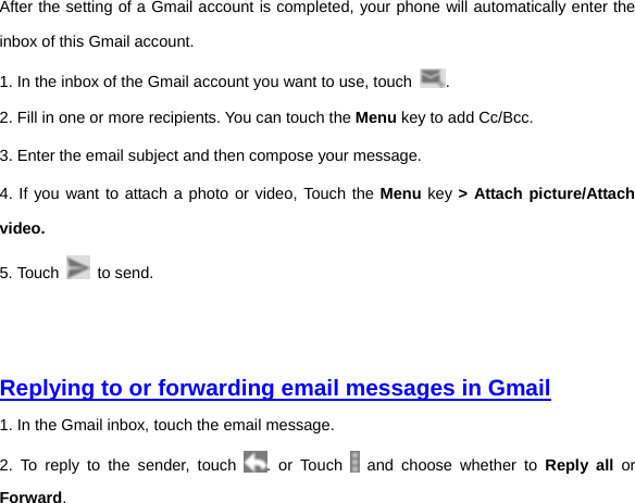 After the setting of a Gmail account is completed, your phone will automatically enter the inbox of this Gmail account.   1. In the inbox of the Gmail account you want to use, touch  . 2. Fill in one or more recipients. You can touch the Menu key to add Cc/Bcc.   3. Enter the email subject and then compose your message. 4. If you want to attach a photo or video, Touch the Menu key &gt; Attach picture/Attach video. 5. Touch   to send.     Replying to or forwarding email messages in Gmail 1. In the Gmail inbox, touch the email message.   2. To reply to the sender, touch  . or Touch   and choose whether to Reply all or Forward. 