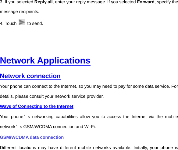 3. If you selected Reply all, enter your reply message. If you selected Forward, specify the message recipients. 4. Touch   to send.      Network Applications Network connection Your phone can connect to the Internet, so you may need to pay for some data service. For details, please consult your network service provider.   Ways of Connecting to the Internet Your phone’s networking capabilities allow you to access the Internet via the mobile network’s GSM/WCDMA connection and Wi-Fi. GSM/WCDMA data connection   Different locations may have different mobile networks available. Initially, your phone is 