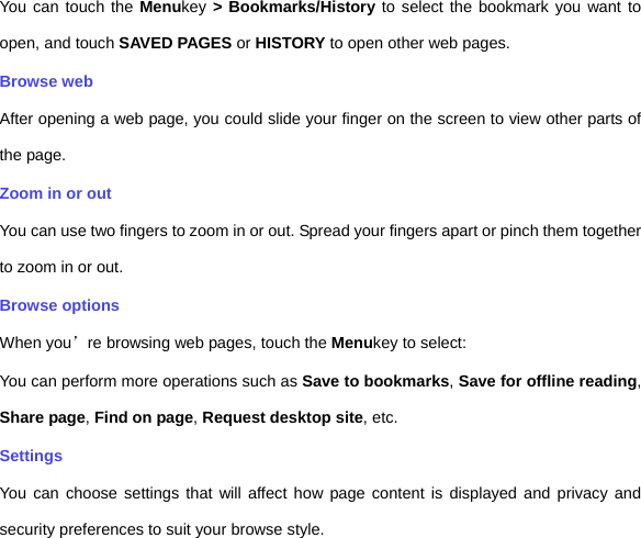 You can touch the Menukey &gt; Bookmarks/History to select the bookmark you want to open, and touch SAVED PAGES or HISTORY to open other web pages.   Browse web After opening a web page, you could slide your finger on the screen to view other parts of the page. Zoom in or out You can use two fingers to zoom in or out. Spread your fingers apart or pinch them together to zoom in or out.   Browse options When you’re browsing web pages, touch the Menukey to select:   You can perform more operations such as Save to bookmarks, Save for offline reading, Share page, Find on page, Request desktop site, etc. Settings You can choose settings that will affect how page content is displayed and privacy and security preferences to suit your browse style.   