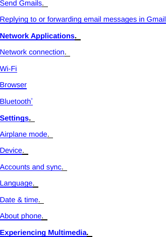 Send Gmails.   Replying to or forwarding email messages in Gmail Network Applications.   Network connection.   Wi-Fi Browser Bluetooth® Settings.   Airplane mode.   Device.   Accounts and sync.   Language.   Date &amp; time.   About phone.   Experiencing Multimedia.   