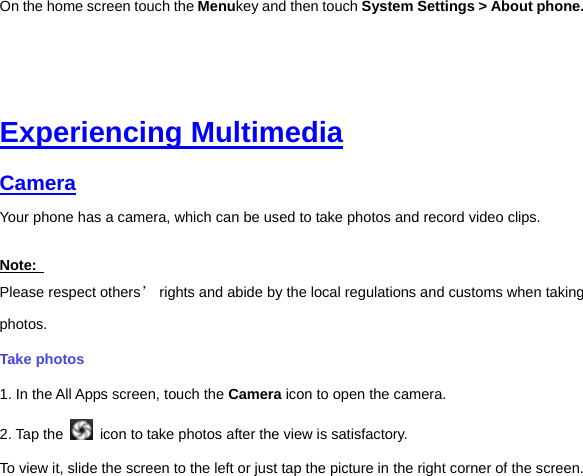 On the home screen touch the Menukey and then touch System Settings &gt; About phone.     Experiencing Multimedia Camera  Your phone has a camera, which can be used to take photos and record video clips.   Note:   Please respect others’ rights and abide by the local regulations and customs when taking photos.   Take photos   1. In the All Apps screen, touch the Camera icon to open the camera. 2. Tap the    icon to take photos after the view is satisfactory. To view it, slide the screen to the left or just tap the picture in the right corner of the screen.   