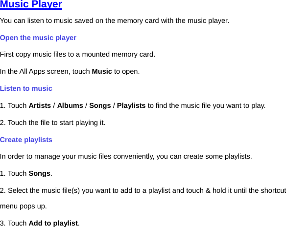 Music Player You can listen to music saved on the memory card with the music player.   Open the music player First copy music files to a mounted memory card.   In the All Apps screen, touch Music to open.   Listen to music   1. Touch Artists / Albums / Songs / Playlists to find the music file you want to play. 2. Touch the file to start playing it.   Create playlists In order to manage your music files conveniently, you can create some playlists. 1. Touch Songs.   2. Select the music file(s) you want to add to a playlist and touch &amp; hold it until the shortcut menu pops up. 3. Touch Add to playlist. 