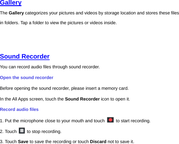 Gallery  The Gallery categorizes your pictures and videos by storage location and stores these files in folders. Tap a folder to view the pictures or videos inside.     Sound Recorder  You can record audio files through sound recorder.   Open the sound recorder   Before opening the sound recorder, please insert a memory card.   In the All Apps screen, touch the Sound Recorder icon to open it.   Record audio files   1. Put the microphone close to your mouth and touch    to start recording.   2. Touch    to stop recording. 3. Touch Save to save the recording or touch Discard not to save it. 