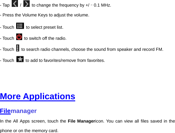 - Tap   /    to change the frequency by +/–0.1 MHz. - Press the Volume Keys to adjust the volume. - Touch    to select preset list. - Touch    to switch off the radio. - Touch    to search radio channels, choose the sound from speaker and record FM.   - Touch    to add to favorites/remove from favorites.     More Applications Filemanager In the All Apps screen, touch the File Managericon. You can view all files saved in the phone or on the memory card.     