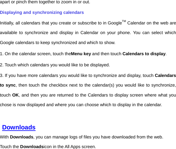 apart or pinch them together to zoom in or out. Displaying and synchronizing calendars Initially, all calendars that you create or subscribe to in GoogleTM Calendar on the web are available to synchronize and display in Calendar on your phone. You can select which Google calendars to keep synchronized and which to show.     1. On the calendar screen, touch theMenu key and then touch Calendars to display. 2. Touch which calendars you would like to be displayed. 3. If you have more calendars you would like to synchronize and display, touch Calendars to sync, then touch the checkbox next to the calendar(s) you would like to synchronize, touch OK, and then you are returned to the Calendars to display screen where what you chose is now displayed and where you can choose which to display in the calendar.    Downloads With Downloads, you can manage logs of files you have downloaded from the web. Touch the Downloadsicon in the All Apps screen. 