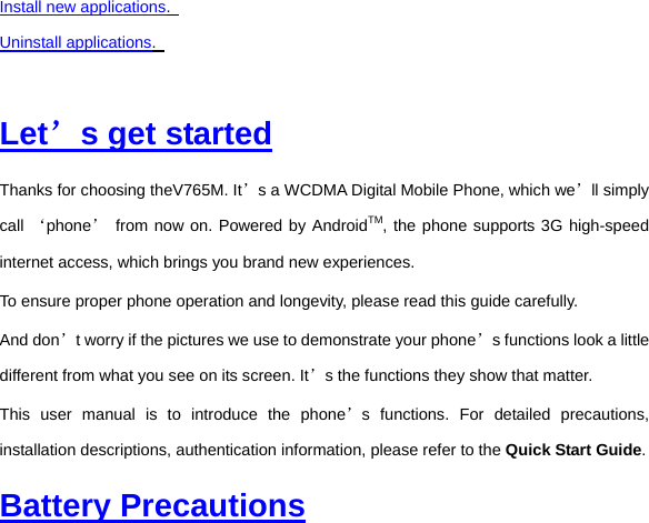 Install new applications.   Uninstall applications.    Let’s get started Thanks for choosing theV765M. It’s a WCDMA Digital Mobile Phone, which we’ll simply call ‘phone’ from now on. Powered by AndroidTM, the phone supports 3G high-speed internet access, which brings you brand new experiences. To ensure proper phone operation and longevity, please read this guide carefully.     And don’t worry if the pictures we use to demonstrate your phone’s functions look a little different from what you see on its screen. It’s the functions they show that matter. This user manual is to introduce the phone’s functions. For detailed precautions, installation descriptions, authentication information, please refer to the Quick Start Guide.  Battery Precautions 