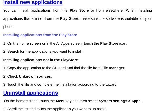 Install new applications You can install applications from the Play Store or from elsewhere. When installing applications that are not from the Play Store, make sure the software is suitable for your phone.   Installing applications from the Play Store 1. On the home screen or in the All Apps screen, touch the Play Store icon.   2. Search for the applications you want to install.   Installing applications not in the PlayStore   1. Copy the application to the SD card and find the file from File manager.  2. Check Unknown sources. 3. Touch the file and complete the installation according to the wizard. Uninstall applications 1. On the home screen, touch the Menukey and then select System settings &gt; Apps.   2. Scroll the list and touch the application you want to uninstall.       