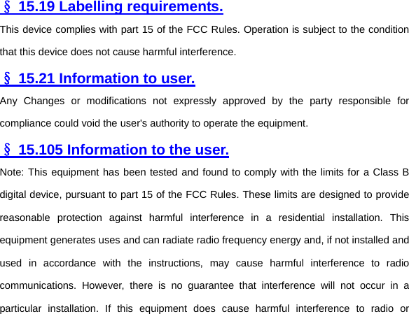   § 15.19 Labelling requirements. This device complies with part 15 of the FCC Rules. Operation is subject to the condition that this device does not cause harmful interference.   § 15.21 Information to user. Any Changes or modifications not expressly approved by the party responsible for compliance could void the user&apos;s authority to operate the equipment.   § 15.105 Information to the user. Note: This equipment has been tested and found to comply with the limits for a Class B digital device, pursuant to part 15 of the FCC Rules. These limits are designed to provide reasonable protection against harmful interference in a residential installation. This equipment generates uses and can radiate radio frequency energy and, if not installed and used in accordance with the instructions, may cause harmful interference to radio communications. However, there is no guarantee that interference will not occur in a particular installation. If this equipment does cause harmful interference to radio or 