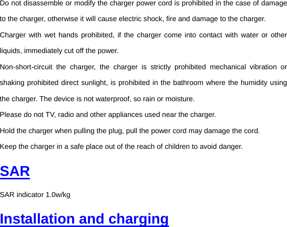 Do not disassemble or modify the charger power cord is prohibited in the case of damage to the charger, otherwise it will cause electric shock, fire and damage to the charger. Charger with wet hands prohibited, if the charger come into contact with water or other liquids, immediately cut off the power. Non-short-circuit the charger, the charger is strictly prohibited mechanical vibration or shaking prohibited direct sunlight, is prohibited in the bathroom where the humidity using the charger. The device is not waterproof, so rain or moisture. Please do not TV, radio and other appliances used near the charger. Hold the charger when pulling the plug, pull the power cord may damage the cord. Keep the charger in a safe place out of the reach of children to avoid danger. SAR SAR indicator 1.0w/kg Installation and charging 