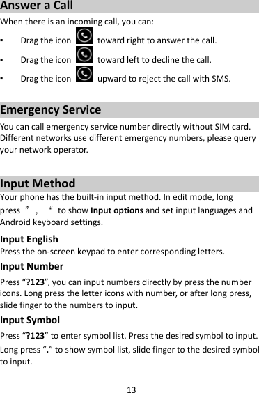 13AnsweraCallWhenthereisanincomingcall,youcan:▪ Dragtheicontowardrighttoanswerthecall.▪ Dragtheicontowardlefttodeclinethecall.▪ DragtheiconupwardtorejectthecallwithSMS.EmergencyServiceYoucancallemergencyservicenumberdirectlywithoutSIMcard.Differentnetworksusedifferentemergencynumbers,pleasequeryyournetworkoperator.InputMethodYourphonehasthebuilt‐ininputmethod.Ineditmode,longpress”，“toshowInputoptionsandsetinputlanguagesandAndroidkeyboardsettings.InputEnglishPresstheon‐screenkeypadtoentercorrespondingletters.InputNumberPress“?123”,youcaninputnumbersdirectlybypressthenumbericons.Longpressthelettericonswithnumber,orafterlongpress,slidefingertothenumberstoinput.InputSymbolPress“?123”toentersymbollist.Pressthedesiredsymboltoinput.Longpress“.”toshowsymbollist,slidefingertothedesiredsymboltoinput.