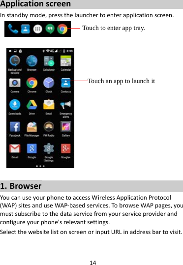 14ApplicationscreenInstandbymode,pressthelaunchertoenterapplicationscreen. 1. BrowserYoucanuseyourphonetoaccessWirelessApplicationProtocol(WAP)sitesanduseWAP‐basedservices.TobrowseWAPpages,youmustsubscribetothedataservicefromyourserviceproviderandconfigureyourphone&apos;srelevantsettings.SelectthewebsitelistonscreenorinputURLinaddressbartovisit.Touch to enter app tray. Touch an app to launch it