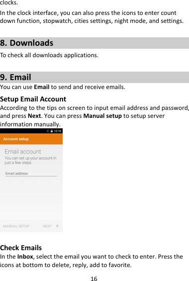 16clocks.Intheclockinterface,youcanalsopresstheiconstoentercountdownfunction,stopwatch,citiessettings,nightmode,andsettings.8. DownloadsTocheckalldownloadsapplications.9. EmailYoucanuseEmailtosendandreceiveemails.SetupEmailAccountAccordingtothetipsonscreentoinputemailaddressandpassword,andpressNext.YoucanpressManualsetuptosetupserverinformationmanually.CheckEmailsIntheInbox,selecttheemailyouwanttochecktoenter.Presstheiconsatbottomtodelete,reply,addtofavorite.