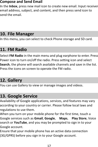 17ComposeandSendEmailIntheInbox,pressnewmailicontocreatenewemail.Inputreceiveremailaddress,subject,andcontent,andthenpresssendicontosendtheemail.10. FileManagerInthismenu,youcanselecttocheckPhonestorageandSDcard.11. FMRadioSelectFMRadiointhemainmenuandplugearphonetoenter.PressPowericontoturnon/offtheradio.PresssettingiconandselectSearch,thephonewillsearchavailablechannelsandsaveinthelist.PresstheiconsonscreentooperatetheFMradio.12. GalleryYoucanuseGallerytoviewormanageimagesandvideos.13. GoogleServiceAvailabilityofGoogleapplications,services,andfeaturesmayvaryaccordingtoyourcountryorcarrier.Pleasefollowlocallawsandregulationstousethem.Whenyouturnonyourmobilephoneforthefirsttime,touchaGoogleservicessuchasGmail,Google,Maps,PlayStore,VoicesearchorYouTube,andyoumaybepromptedtosignintoyourGoogleaccount.Ensurethatyourmobilephonehasanactivedataconnection(3G/GPRS)beforeyousignintoyourGoogleaccount.