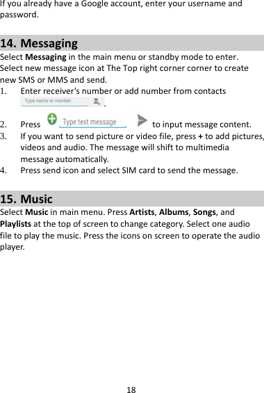18IfyoualreadyhaveaGoogleaccount,enteryourusernameandpassword.14. MessagingSelectMessaginginthemainmenuorstandbymodetoenter.SelectnewmessageiconatTheToprightcornercornertocreatenewSMSorMMSandsend.1. Enterreceiver’snumberoraddnumberfromcontacts.2. Presstoinputmessagecontent.3. Ifyouwanttosendpictureorvideofile,press+toaddpictures,videosandaudio.Themessagewillshifttomultimediamessageautomatically.4. PresssendiconandselectSIMcardtosendthemessage.15. MusicSelectMusicinmainmenu.PressArtists,Albums,Songs,andPlaylistsatthetopofscreentochangecategory.Selectoneaudiofiletoplaythemusic.Presstheiconsonscreentooperatetheaudioplayer.