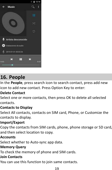 1916. PeopleInthePeople,presssearchicontosearchcontact,pressaddnewicontoaddnewcontact.PressOptionKeytoenter:DeleteContactSelectoneormorecontacts,thenpressOKtodeleteallselectedcontacts.ContactstoDisplaySelectAllcontacts,contactsonSIMcard,Phone,orCustomizethecontactstodisplay.Import/ExportCopythecontactsfromSIMcards,phone,phonestorageorSDcard,andthenselectlocationtocopy.AccountsSelectwhethertoAuto‐syncappdata.MemoryQueryTocheckthememoryofphoneandSIMcards.JoinContactsYoucanusethisfunctiontojoinsamecontacts.