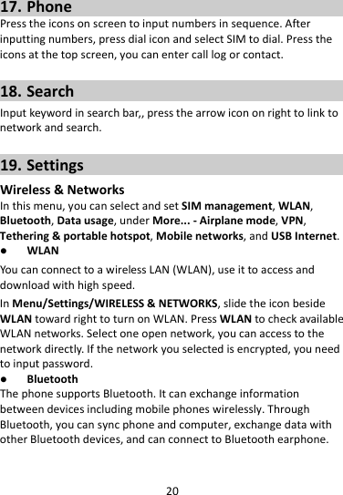 2017. PhonePresstheiconsonscreentoinputnumbersinsequence.Afterinputtingnumbers,pressdialiconandselectSIMtodial.Presstheiconsatthetopscreen,youcanentercalllogorcontact.18. SearchInputkeywordinsearchbar,,pressthearrowicononrighttolinktonetworkandsearch.19. SettingsWireless&amp;NetworksInthismenu,youcanselectandsetSIMmanagement,WLAN,Bluetooth,Datausage,underMore...‐Airplanemode,VPN,Tethering&amp;portablehotspot,Mobilenetworks,andUSBInternet. WLANYoucanconnecttoawirelessLAN(WLAN),useittoaccessanddownloadwithhighspeed.InMenu/Settings/WIRELESS&amp;NETWORKS,slidetheiconbesideWLANtowardrighttoturnonWLAN.PressWLANtocheckavailableWLANnetworks.Selectoneopennetwork,youcanaccesstothenetworkdirectly.Ifthenetworkyouselectedisencrypted,youneedtoinputpassword. BluetoothThephonesupportsBluetooth.Itcanexchangeinformationbetweendevicesincludingmobilephoneswirelessly.ThroughBluetooth,youcansyncphoneandcomputer,exchangedatawithotherBluetoothdevices,andcanconnecttoBluetoothearphone.