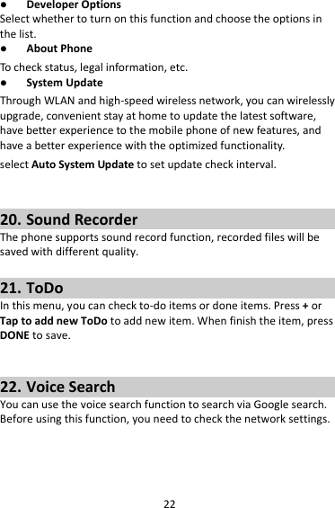 22 DeveloperOptionsSelectwhethertoturnonthisfunctionandchoosetheoptionsinthelist. AboutPhoneTocheckstatus,legalinformation,etc. SystemUpdateThroughWLANandhigh‐speedwirelessnetwork,youcanwirelesslyupgrade,convenientstayathometoupdatethelatestsoftware,havebetterexperiencetothemobilephoneofnewfeatures,andhaveabetterexperiencewiththeoptimizedfunctionality.selectAutoSystemUpdatetosetupdatecheckinterval.20. SoundRecorderThephonesupportssoundrecordfunction,recordedfileswillbesavedwithdifferentquality.21. ToDoInthismenu,youcancheckto‐doitemsordoneitems.Press+orTaptoaddnewToDotoaddnewitem.Whenfinishtheitem,pressDONEtosave.22. VoiceSearchYoucanusethevoicesearchfunctiontosearchviaGooglesearch.Beforeusingthisfunction,youneedtocheckthenetworksettings.