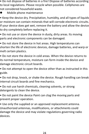 24•Donotdisposeofbatteriesinafire!Disposeofbatteriesaccordingtolocalregulations.Pleaserecyclewhenpossible.Cellphonesarenotconsideredhouseholdwaste. Mobilephonemaintenance•Keepthedevicedry.Precipitation,humidity,andalltypesofliquidsormoisturecancontainmineralsthatwillcorrodeelectroniccircuits.Ifyourdevicedoesgetwet,removethebatteryandallowthedevicetodrycompletelybeforereplacingit.•Donotuseorstorethedeviceindusty,dirtyareas.Itsmovingpartsandelectroniccomponentscanbedamaged.•Donotstorethedeviceinhotareas.Hightemperaturescanshortenthelifeofelectronicdevices,damagebatteries,andwarpormeltcertainplastics.•Donotstorethedeviceincoldareas.Whenthedevicereturnstoitsnormaltemperature,moisturecanforminsidethedeviceanddamageelectroniccircuitboards.•Donotattempttoopenthedeviceotherthanasinstructedinthisguide.•Donotdrop,knock,orshakethedevice.Roughhandlingcanbreakinternalcircuitboardsandfinemechanics.•Donotuseharshchemicals,cleaningsolvents,orstrongdetergentstocleanthedevice.•DonotpaintthedevicePaintcanclogthemovingpartsandpreventproperoperation.•Useonlythesuppliedoranapprovedreplacementantenna.Unauthorizedantennas,modifications,orattachmentscoulddamagethedeviceandmayviolateregulationsgoverningradiodevices.