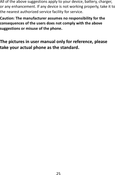 25Alloftheabovesuggestionsapplytoyourdevice,battery,charger,oranyenhancement.Ifanydeviceisnotworkingproperly,takeittothenearestauthorizedservicefacilityforservice.Caution:Themanufacturerassumesnoresponsibilityfortheconsequencesoftheusersdoesnotcomplywiththeabovesuggestionsormisuseofthephone.Thepicturesinusermanualonlyforreference,pleasetakeyouractualphoneasthestandard.
