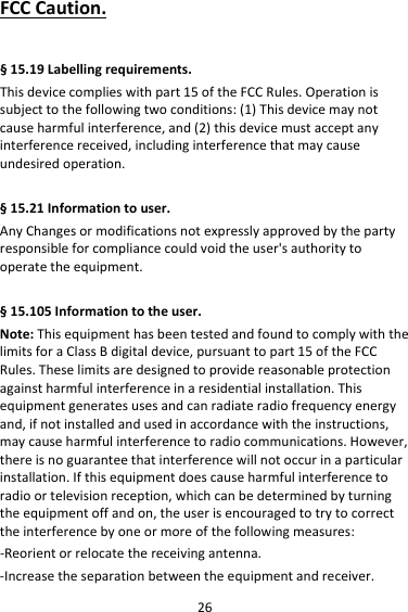 26FCCCaution.  §15.19Labellingrequirements.Thisdevicecomplieswithpart15oftheFCCRules.Operationissubjecttothefollowingtwoconditions:(1)Thisdevicemaynotcauseharmfulinterference,and(2)thisdevicemustacceptanyinterferencereceived,includinginterferencethatmaycauseundesiredoperation.§15.21Informationtouser.AnyChangesormodificationsnotexpresslyapprovedbythepartyresponsibleforcompliancecouldvoidtheuser&apos;sauthoritytooperatetheequipment.§15.105Informationtotheuser.Note:ThisequipmenthasbeentestedandfoundtocomplywiththelimitsforaClassBdigitaldevice,pursuanttopart15oftheFCCRules.Theselimitsaredesignedtoprovidereasonableprotectionagainstharmfulinterferenceinaresidentialinstallation.Thisequipmentgeneratesusesandcanradiateradiofrequencyenergyand,ifnotinstalledandusedinaccordancewiththeinstructions,maycauseharmfulinterferencetoradiocommunications.However,thereisnoguaranteethatinterferencewillnotoccurinaparticularinstallation.Ifthisequipmentdoescauseharmfulinterferencetoradioortelevisionreception,whichcanbedeterminedbyturningtheequipmentoffandon,theuserisencouragedtotrytocorrecttheinterferencebyoneormoreofthefollowingmeasures:‐Reorientorrelocatethereceivingantenna.‐Increasetheseparationbetweentheequipmentandreceiver.