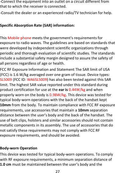 27‐Connecttheequipmentintoanoutletonacircuitdifferentfromthattowhichthereceiverisconnected.‐Consultthedealeroranexperiencedradio/TVtechnicianforhelp.SpecificAbsorptionRate(SAR)information:ThisMobilephonemeetsthegovernment&apos;srequirementsforexposuretoradiowaves.Theguidelinesarebasedonstandardsthatweredevelopedbyindependentscientificorganizationsthroughperiodicandthoroughevaluationofscientificstudies.Thestandardsincludeasubstantialsafetymargindesignedtoassurethesafetyofallpersonsregardlessofageorhealth.FCCRFExposureInformationandStatementTheSARlimitofUSA(FCC)is1.6W/kgaveragedoveronegramoftissue.Devicetypes:SL5009(FCCID:WA6SL5009)hasalsobeentestedagainstthisSARlimit.ThehighestSARvaluereportedunderthisstandardduringproductcertificationforuseattheearis0.44W/kgandwhenproperlywornonthebodyis0.98W/kg.Thisdevicewastestedfortypicalbody‐wornoperationswiththebackofthehandsetkept10mmfromthebody.TomaintaincompliancewithFCCRFexposurerequirements,useaccessoriesthatmaintaina10mmseparationdistancebetweentheuser&apos;sbodyandthebackofthehandset.Theuseofbeltclips,holstersandsimilaraccessoriesshouldnotcontainmetalliccomponentsinitsassembly.TheuseofaccessoriesthatdonotsatisfytheserequirementsmaynotcomplywithFCCRFexposurerequirements,andshouldbeavoided.Body‐wornOperationThisdevicewastestedfortypicalbody‐wornoperations.TocomplywithRFexposurerequirements,aminimumseparationdistanceof1.0cmmustbemaintainedbetweentheuser’sbodyandthe
