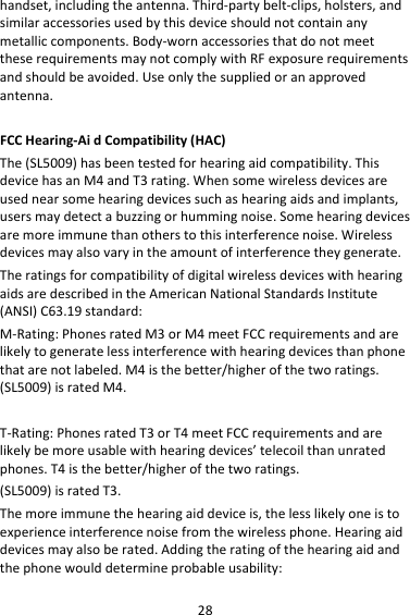 28handset,includingtheantenna.Third‐partybelt‐clips,holsters,andsimilaraccessoriesusedbythisdeviceshouldnotcontainanymetalliccomponents.Body‐wornaccessoriesthatdonotmeettheserequirementsmaynotcomplywithRFexposurerequirementsandshouldbeavoided.Useonlythesuppliedoranapprovedantenna.FCCHearing‐AidCompatibility(HAC) The(SL5009)hasbeentestedforhearingaidcompatibility.ThisdevicehasanM4andT3rating.Whensomewirelessdevicesareusednearsomehearingdevicessuchashearingaidsandimplants,usersmaydetectabuzzingorhummingnoise.Somehearingdevicesaremoreimmunethanotherstothisinterferencenoise.Wirelessdevicesmayalsovaryintheamountofinterferencetheygenerate.TheratingsforcompatibilityofdigitalwirelessdeviceswithhearingaidsaredescribedintheAmericanNationalStandardsInstitute(ANSI)C63.19standard:M‐Rating:PhonesratedM3orM4meetFCCrequirementsandarelikelytogeneratelessinterferencewithhearingdevicesthanphonethatarenotlabeled.M4isthebetter/higherofthetworatings.(SL5009)isratedM4.T‐Rating:PhonesratedT3orT4meetFCCrequirementsandarelikelybemoreusablewithhearingdevices’telecoilthanunratedphones.T4isthebetter/higherofthetworatings.(SL5009)isratedT3.Themoreimmunethehearingaiddeviceis,thelesslikelyoneistoexperienceinterferencenoisefromthewirelessphone.Hearingaiddevicesmayalsoberated.Addingtheratingofthehearingaidandthephonewoulddetermineprobableusability: