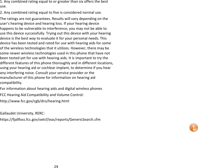 291.Anycombinedratingequaltoorgreaterthansixoffersthebestuse.2.Anycombinedratingequaltofiveisconsiderednormaluse.Theratingsarenotguarantees.Resultswillvarydependingontheuser’shearingdeviceandhearingloss.Ifyourhearingdevicehappenstobevulnerabletointerference,youmaynotbeabletousethisdevicesuccessfully.Tryingoutthisdevicewithyourhearingdeviceisthebestwaytoevaluateitforyourpersonalneeds.Thisdevicehasbeentestedandratedforusewithhearingaidsforsomeofthewirelesstechnologiesthatitutilizes.However,theremaybesomenewerwirelesstechnologiesusedinthisphonethathavenotbeentestedyetforusewithhearingaids.Itisimportanttotrythedifferentfeaturesofthisphonethoroughlyandindifferentlocations,usingyourhearingaidorcochlearimplant,todetermineifyouhearanyinterferingnoise.Consultyourserviceproviderorthemanufacturerofthisphoneforinformationonhearingaidcompatibility.ForinformationabouthearingaidsanddigitalwirelessphonesFCCHearingAidCompatibilityandVolumeControl:http://www.fcc.gov/cgb/dro/hearing.htmlGallaudetUniversity,RERC:https://fjallfoss.fcc.gov/oetcf/eas/reports/GenericSearch.cfm