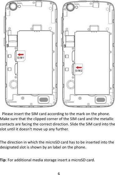6PleaseinserttheSIMcardaccordingtothemarkonthephone.MakesurethattheclippedcorneroftheSIMcardandthemetalliccontactsarefacingthecorrectdirection.SlidetheSIMcardintotheslotuntilitdoesn&apos;tmoveupanyfurther.ThedirectioninwhichthemicroSDcardhastobeinsertedintothedesignatedslotisshownbyanlabelonthephone.Tip:ForadditionalmediastorageinsertamicroSDcard.