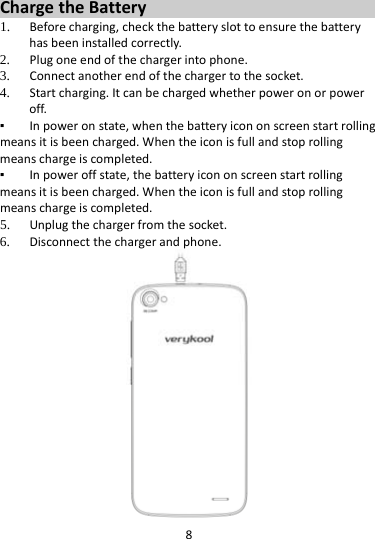 8ChargetheBattery1. Beforecharging,checkthebatteryslottoensurethebatteryhasbeeninstalledcorrectly.2. Plugoneendofthechargerintophone.3. Connectanotherendofthechargertothesocket.4. Startcharging.Itcanbechargedwhetherpoweronorpoweroff.▪ Inpoweronstate,whenthebatteryicononscreenstartrollingmeansitisbeencharged.Whentheiconisfullandstoprollingmeanschargeiscompleted.▪ Inpoweroffstate,thebatteryicononscreenstartrollingmeansitisbeencharged.Whentheiconisfullandstoprollingmeanschargeiscompleted.5. Unplugthechargerfromthesocket.6. Disconnectthechargerandphone.