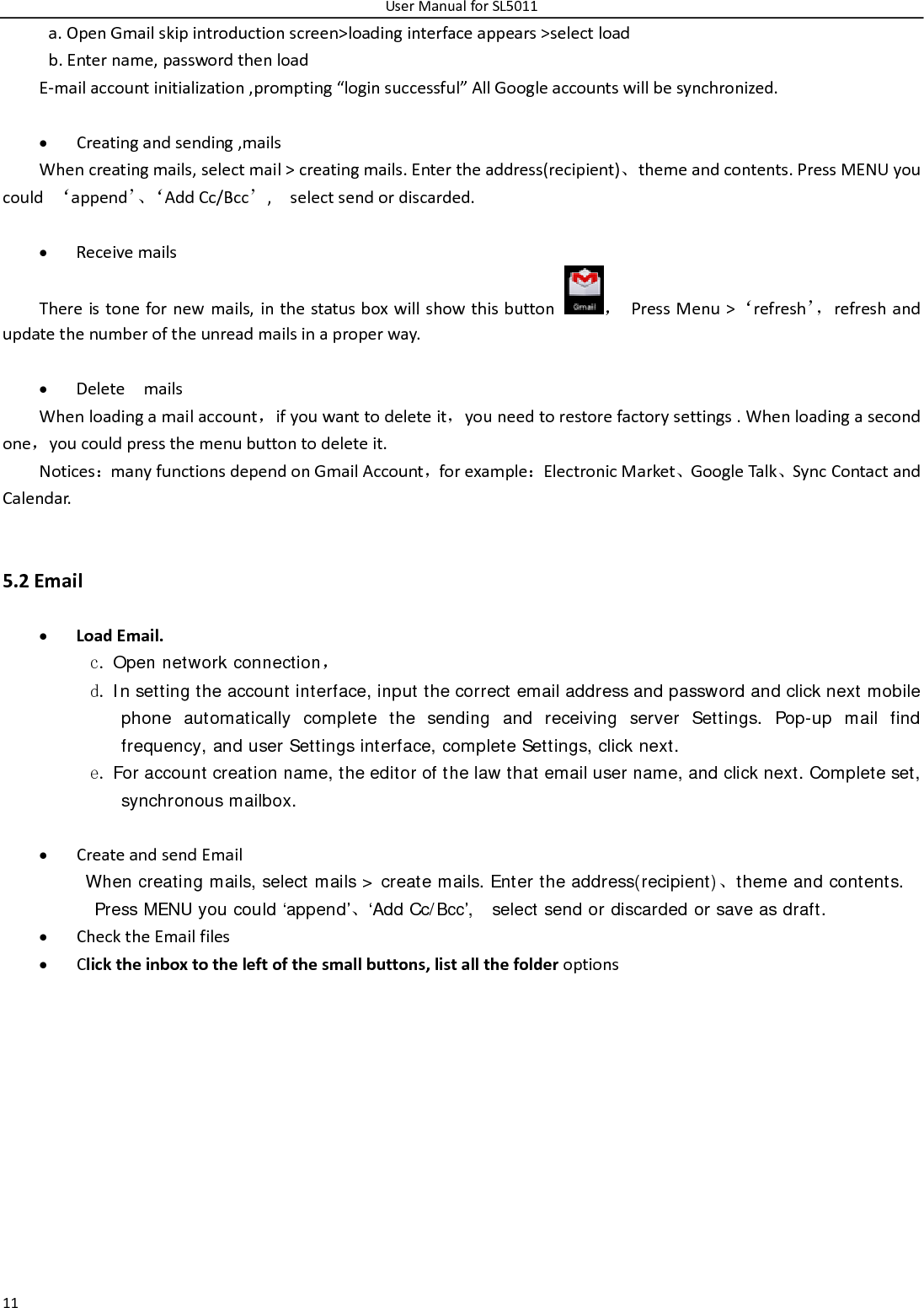 UserManualforSL501111a.OpenGmailskipintroductionscreen&gt;loadinginterfaceappears&gt;selectloadb.Entername,passwordthenloadE‐mailaccountinitialization,prompting“loginsuccessful”AllGoogleaccountswillbesynchronized. Creatingandsending,mailsWhencreatingmails,selectmail&gt;creatingmails.Entertheaddress(recipient)、themeandcontents.PressMENUyoucould‘append’、‘AddCc/Bcc’,selectsendordiscarded. ReceivemailsThereistonefornewmails,inthestatusboxwillshowthisbutton，PressMenu&gt;‘refresh’，refreshandupdatethenumberoftheunreadmailsinaproperway.  DeletemailsWhenloadingamailaccount，ifyouwanttodeleteit，youneedtorestorefactorysettings.Whenloadingasecondone，youcouldpressthemenubuttontodeleteit.Notices：manyfunctionsdependonGmailAccount，forexample：ElectronicMarket、GoogleTalk、SyncContactandCalendar.5.2Email LoadEmail.c. Open network connection， d. In setting the account interface, input the correct email address and password and click next mobile phone automatically complete the sending and receiving server Settings. Pop-up mail find frequency, and user Settings interface, complete Settings, click next. e. For account creation name, the editor of the law that email user name, and click next. Complete set, synchronous mailbox.   CreateandsendEmailWhen creating mails, select mails &gt; create mails. Enter the address(recipient)、theme and contents. Press MENU you could ‘append’、‘Add Cc/Bcc’,  select send or discarded or save as draft. ChecktheEmailfiles Clicktheinboxtotheleftofthesmallbuttons,listallthefolderoptions