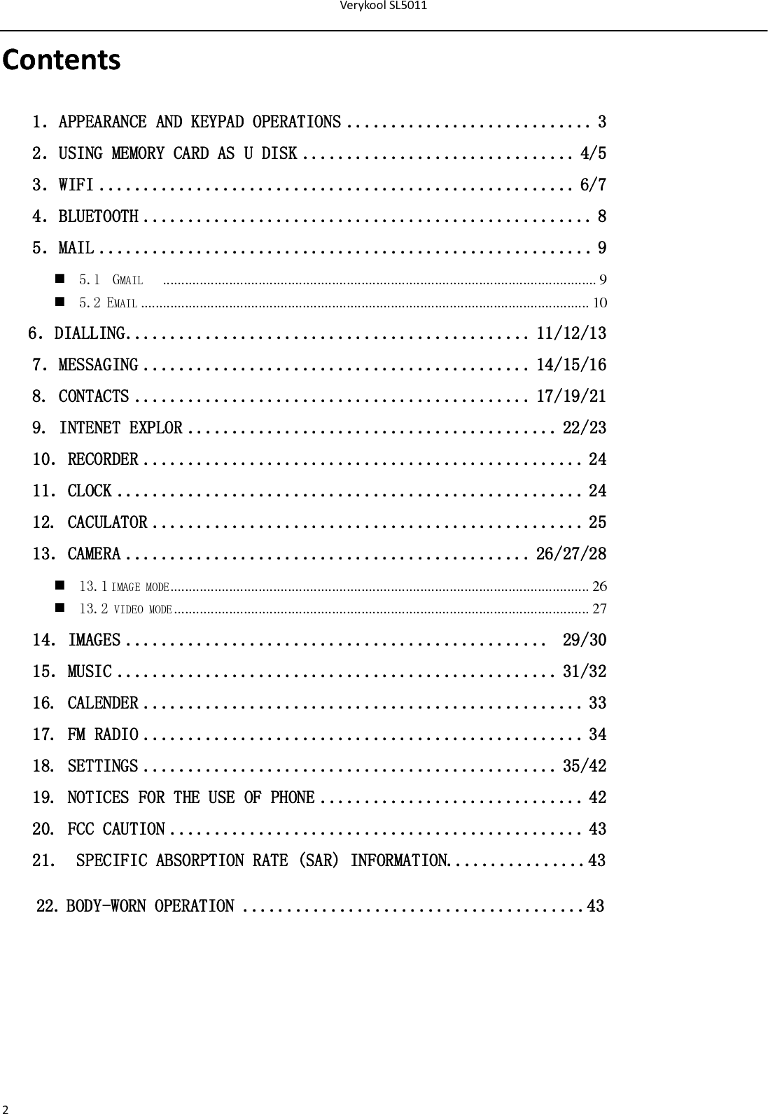 VerykoolSL50112Contents1．APPEARANCE AND KEYPAD OPERATIONS ............................ 3 2．USING MEMORY CARD AS U DISK ............................... 4/5 3．WIFI ...................................................... 6/7 4．BLUETOOTH ................................................... 8 5．MAIL ........................................................ 9  5.1  GMAIL    ...................................................................................................................... 9  5.2 EMAIL .......................................................................................................................... 10    6．DIALLING .............................................. 11/12/13 7．MESSAGING ............................................ 14/15/16  8. CONTACTS ............................................. 17/19/21 9. INTENET EXPLOR .......................................... 22/23 10．RECORDER .................................................. 24 11．CLOCK ..................................................... 24 12. CACULATOR ................................................. 25 13．CAMERA .............................................. 26/27/28  13.1 IMAGE MODE ..................................................................................................................  26  13.2 VIDEO MODE .................................................................................................................  27 14．IMAGES ................................................  29/30 15．MUSIC .................................................. 31/32 16. CALENDER .................................................. 33 17. FM RADIO .................................................. 34 18. SETTINGS ............................................... 35/42 19. NOTICES FOR THE USE OF PHONE .............................. 42 20. FCC CAUTION ............................................... 43 21.  SPECIFIC ABSORPTION RATE (SAR) INFORMATION................43 22.BODY-WORN OPERATION .......................................43       