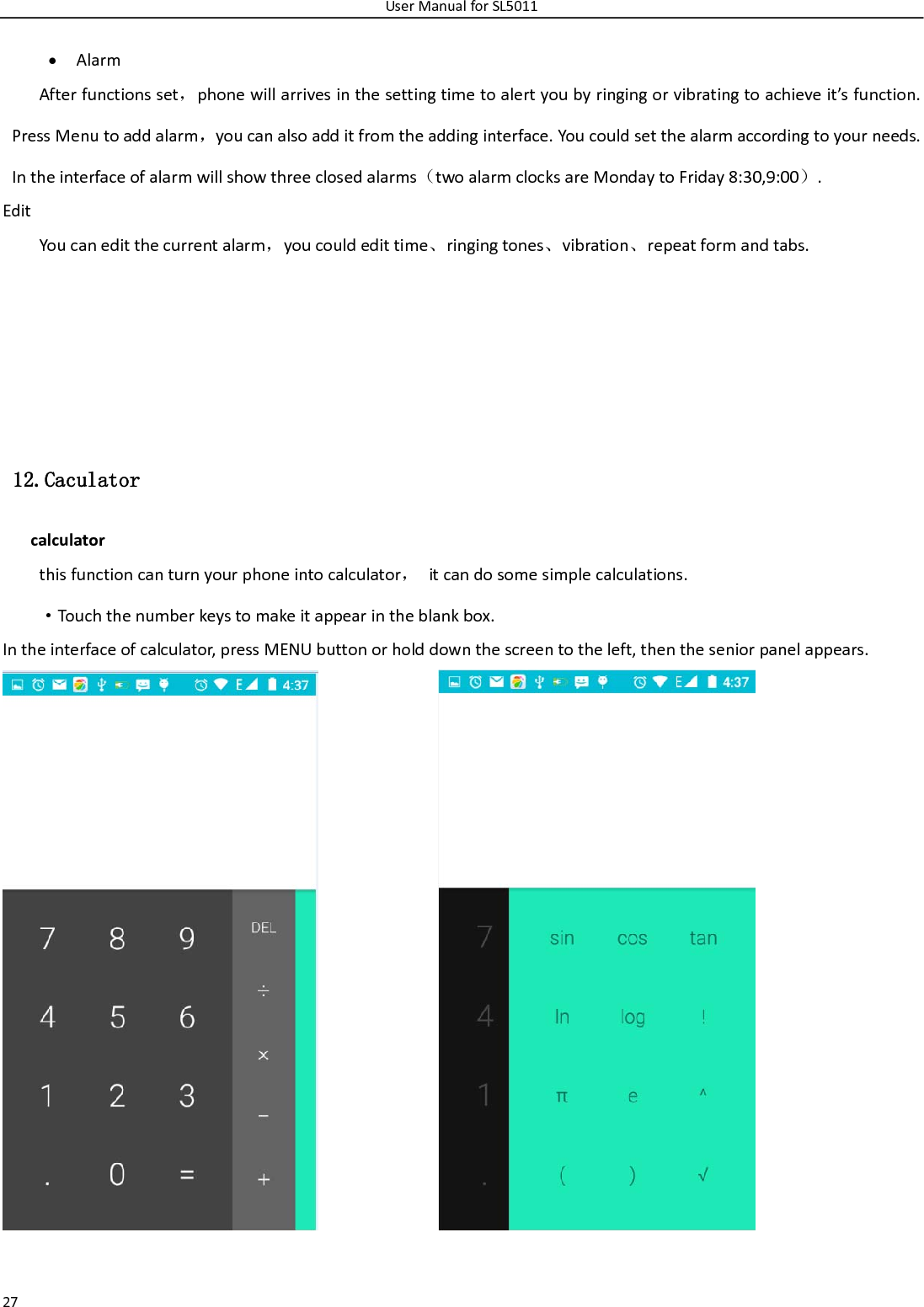 UserManualforSL501127  AlarmAfterfunctionsset，phonewillarrivesinthesettingtimetoalertyoubyringingorvibratingtoachieveit’sfunction.PressMenutoaddalarm，youcanalsoadditfromtheaddinginterface.Youcouldsetthealarmaccordingtoyourneeds.Intheinterfaceofalarmwillshowthreeclosedalarms（twoalarmclocksareMondaytoFriday8:30,9:00）.EditYoucaneditthecurrentalarm，youcouldedittime、ringingtones、vibration、repeatformandtabs.   12.Caculator calculatorthisfunctioncanturnyourphoneintocalculator，itcandosomesimplecalculations.·Touchthenumberkeystomakeitappearintheblankbox.Intheinterfaceofcalculator,pressMENUbuttonorholddownthescreentotheleft,thentheseniorpanelappears. 