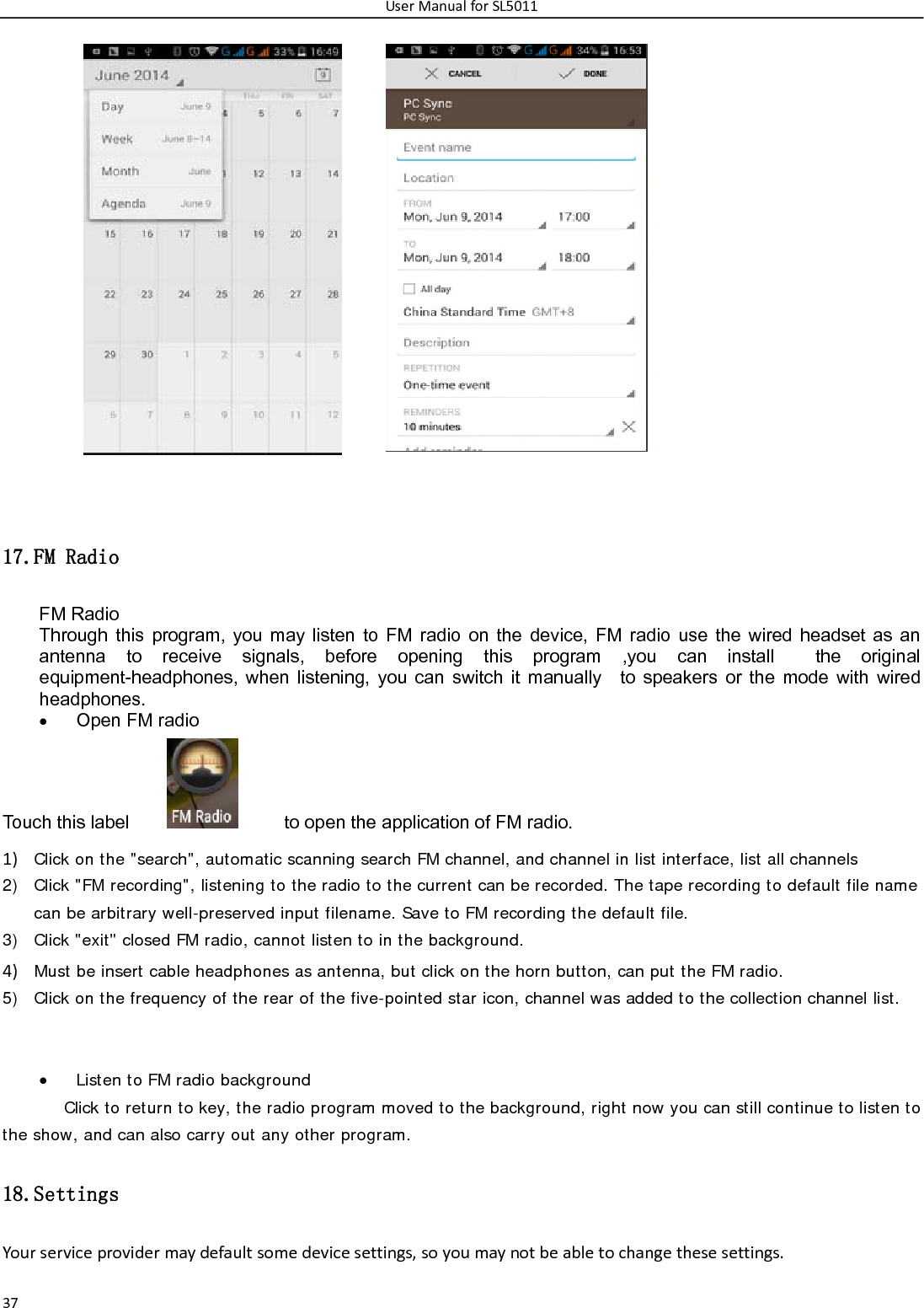 UserManualforSL501137           17.FM Radio FM Radio   Through this program, you may listen to FM radio on the device, FM radio use the wired headset as an antenna to receive signals, before opening this program ,you can install  the original equipment-headphones, when listening, you can switch it manually  to speakers or the mode with wired headphones.  Open FM radio   Touch this label              to open the application of FM radio. 1) Click on the &quot;search&quot;, automatic scanning search FM channel, and channel in list interface, list all channels2) Click &quot;FM recording&quot;, listening to the radio to the current can be recorded. The tape recording to default file name can be arbitrary well-preserved input filename. Save to FM recording the default file. 3) Click &quot;exit&quot; closed FM radio, cannot listen to in the background. 4) Must be insert cable headphones as antenna, but click on the horn button, can put the FM radio.5) Click on the frequency of the rear of the five-pointed star icon, channel was added to the collection channel list.    Listen to FM radio background   Click to return to key, the radio program moved to the background, right now you can still continue to listen to the show, and can also carry out any other program. 18.Settings Yourserviceprovidermaydefaultsomedevicesettings,soyoumaynotbeabletochangethesesettings. 
