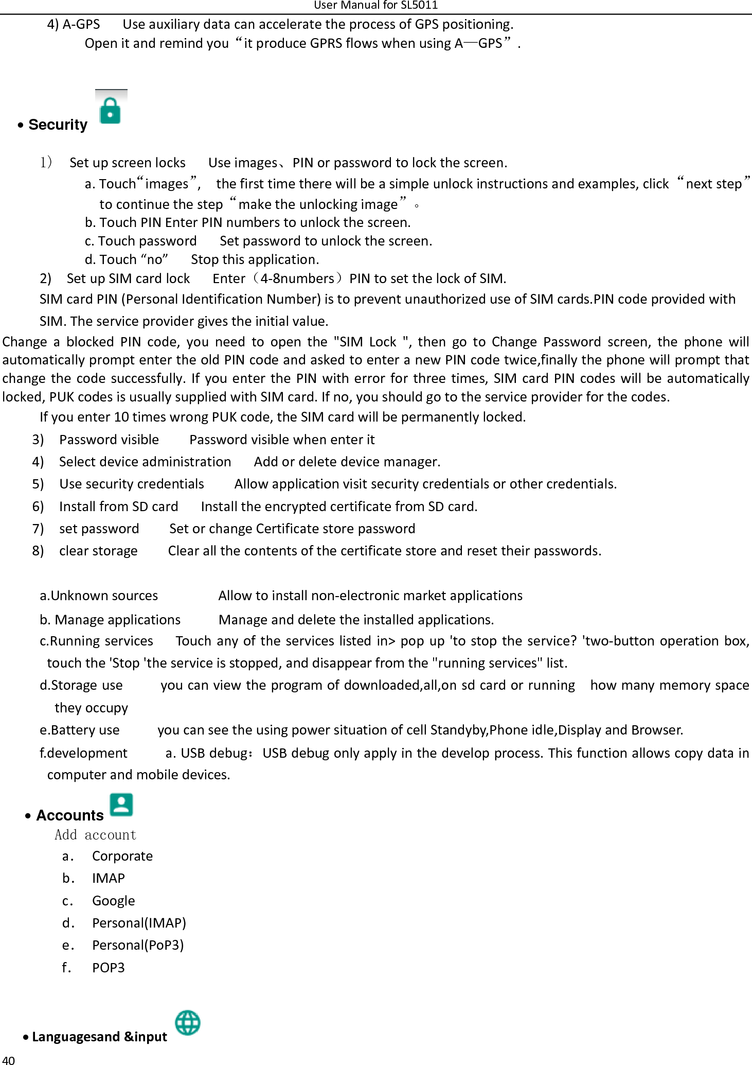 UserManualforSL5011404)A‐GPS UseauxiliarydatacanacceleratetheprocessofGPSpositioning. Openitandremindyou“itproduceGPRSflowswhenusingA—GPS”.• Security   1)  SetupscreenlocksUseimages、PINorpasswordtolockthescreen. a.Touch“images”,thefirsttimetherewillbeasimpleunlockinstructionsandexamples,click“nextstep”tocontinuethestep“maketheunlockingimage”。b.TouchPINEnterPINnumberstounlockthescreen.c.TouchpasswordSetpasswordtounlockthescreen.d.Touch“no”Stopthisapplication.2)SetupSIMcardlockEnter（4‐8numbers）PINtosetthelockofSIM.SIMcardPIN(PersonalIdentificationNumber)istopreventunauthorizeduseofSIMcards.PINcodeprovidedwithSIM.Theserviceprovidergivestheinitialvalue.ChangeablockedPINcode,youneedtoopenthe&quot;SIMLock&quot;,thengotoChangePasswordscreen,thephonewillautomaticallypromptentertheoldPINcodeandaskedtoenteranewPINcodetwice,finallythephonewillpromptthatchangethecodesuccessfully.IfyouenterthePINwitherrorforthreetimes,SIMcardPINcodeswillbeautomaticallylocked,PUKcodesisusuallysuppliedwithSIMcard.Ifno,youshouldgototheserviceproviderforthecodes.Ifyouenter10timeswrongPUKcode,theSIMcardwillbepermanentlylocked. 3)PasswordvisiblePasswordvisiblewhenenterit4)SelectdeviceadministrationAddordeletedevicemanager.5)UsesecuritycredentialsAllowapplicationvisitsecuritycredentialsorothercredentials.6)InstallfromSDcardInstalltheencryptedcertificatefromSDcard.7)setpasswordSetorchangeCertificatestorepassword8)clearstorageClearallthecontentsofthecertificatestoreandresettheirpasswords. a.UnknownsourcesAllowtoinstallnon‐electronicmarketapplicationsb.ManageapplicationsManageanddeletetheinstalledapplications.c.RunningservicesTouchanyoftheserviceslistedin&gt;popup&apos;tostoptheservice?&apos;two‐buttonoperationbox,touchthe&apos;Stop&apos;theserviceisstopped,anddisappearfromthe&quot;runningservices&quot;list.d.Storageuseyoucanviewtheprogramofdownloaded,all,onsdcardorrunninghowmanymemoryspacetheyoccupye.BatteryuseyoucanseetheusingpowersituationofcellStandyby,Phoneidle,DisplayandBrowser.f.developmenta.USBdebug：USBdebugonlyapplyinthedevelopprocess.Thisfunctionallowscopydataincomputerandmobiledevices.• Accounts  Add accounta． Corporateb． IMAPc． Googled． Personal(IMAP)e． Personal(PoP3)f． POP3 Languagesand&amp;input 